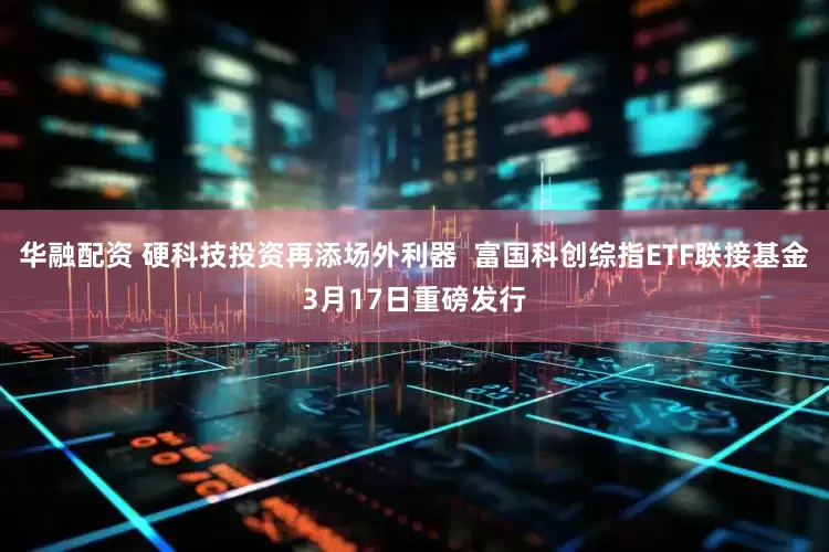 华融配资 硬科技投资再添场外利器  富国科创综指ETF联接基金3月17日重磅发行