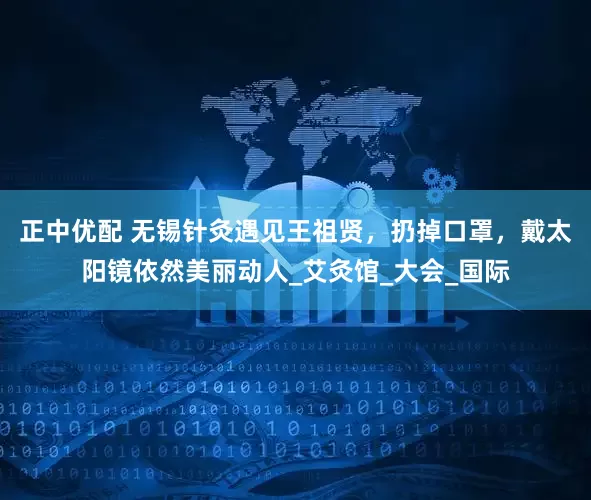 正中优配 无锡针灸遇见王祖贤，扔掉口罩，戴太阳镜依然美丽动人_艾灸馆_大会_国际
