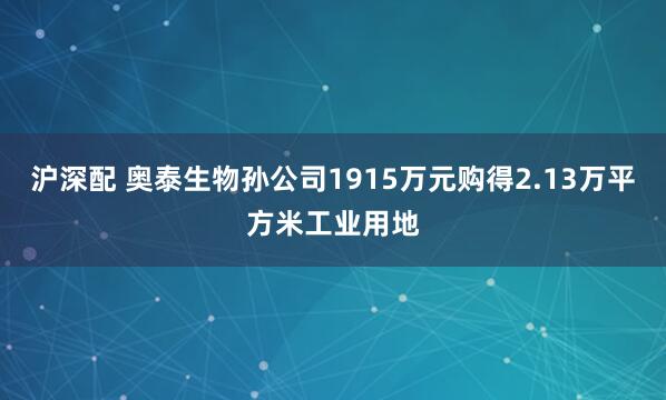 沪深配 奥泰生物孙公司1915万元购得2.13万平方米工业用地