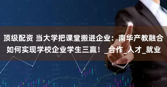 顶级配资 当大学把课堂搬进企业：南华产教融合如何实现学校企业学生三赢！_合作_人才_就业