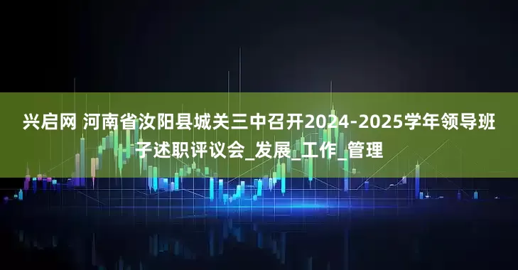 兴启网 河南省汝阳县城关三中召开2024-2025学年领导班子述职评议会_发展_工作_管理