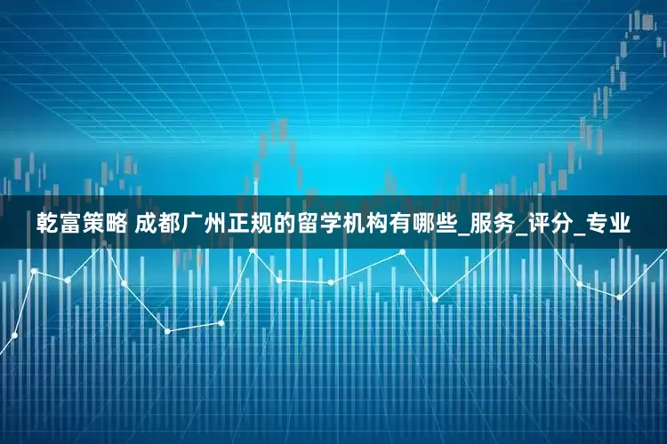 乾富策略 成都广州正规的留学机构有哪些_服务_评分_专业