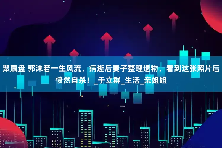 聚赢盘 郭沫若一生风流，病逝后妻子整理遗物，看到这张照片后愤然自杀！_于立群_生活_亲姐姐