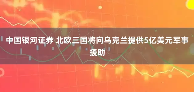 中国银河证券 北欧三国将向乌克兰提供5亿美元军事援助