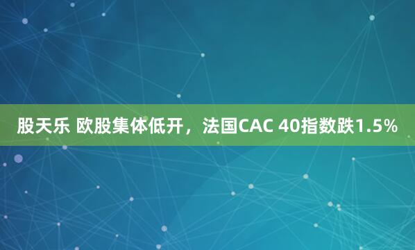 股天乐 欧股集体低开，法国CAC 40指数跌1.5%