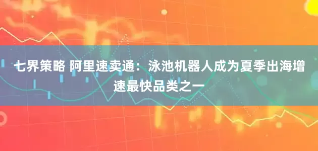 七界策略 阿里速卖通：泳池机器人成为夏季出海增速最快品类之一