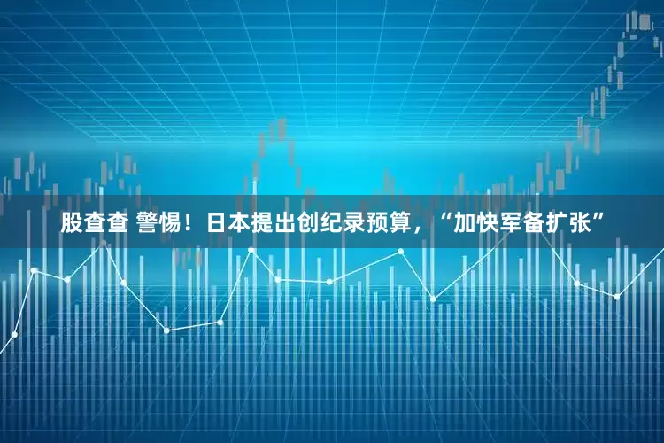 股查查 警惕！日本提出创纪录预算，“加快军备扩张”