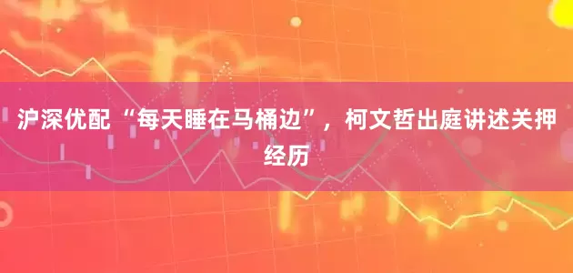 沪深优配 “每天睡在马桶边”，柯文哲出庭讲述关押经历