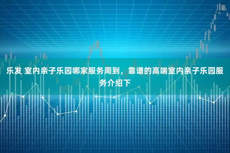 乐发 室内亲子乐园哪家服务周到，靠谱的高端室内亲子乐园服务介绍下