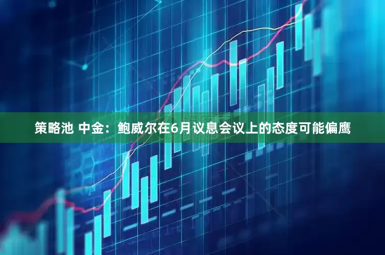 策略池 中金：鲍威尔在6月议息会议上的态度可能偏鹰