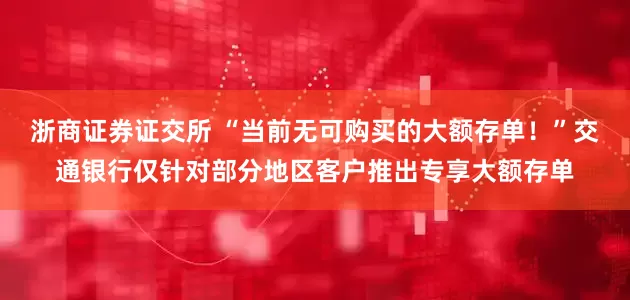 浙商证券证交所 “当前无可购买的大额存单!”交通银行仅针对部分地区客户推出专享大额存单