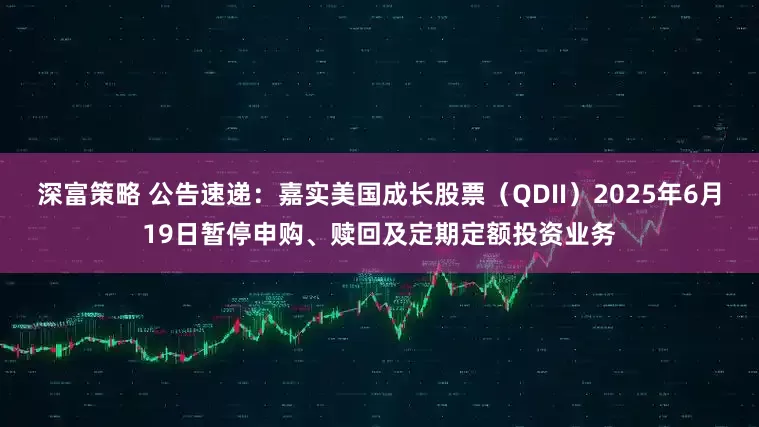 深富策略 公告速递：嘉实美国成长股票（QDII）2025年6月19日暂停申购、赎回及定期定额投资业务