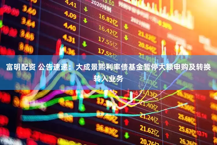 富明配资 公告速递：大成景熙利率债基金暂停大额申购及转换转入业务