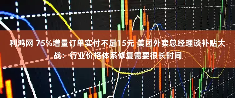 利鸿网 75%增量订单实付不足15元 美团外卖总经理谈补贴大战：行业价格体系修复需要很长时间
