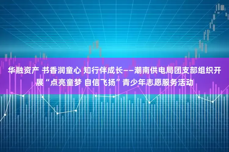 华融资产 书香润童心 知行伴成长——潮南供电局团支部组织开展“点亮童梦 自信飞扬”青少年志愿服务活动