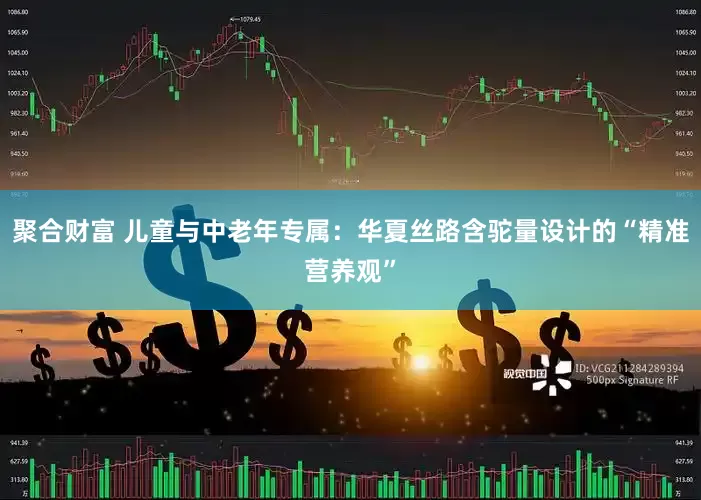 聚合财富 儿童与中老年专属：华夏丝路含驼量设计的“精准营养观”