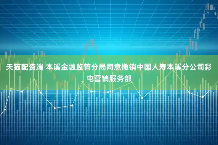 天猫配资端 本溪金融监管分局同意撤销中国人寿本溪分公司彩屯营销服务部